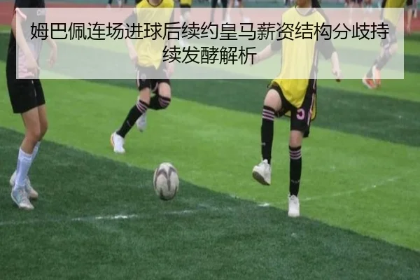 姆巴佩连场进球后续约皇马薪资结构分歧持续发酵解析