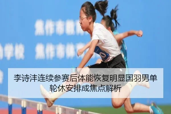 李诗沣连续参赛后体能恢复明显国羽男单轮休安排成焦点解析